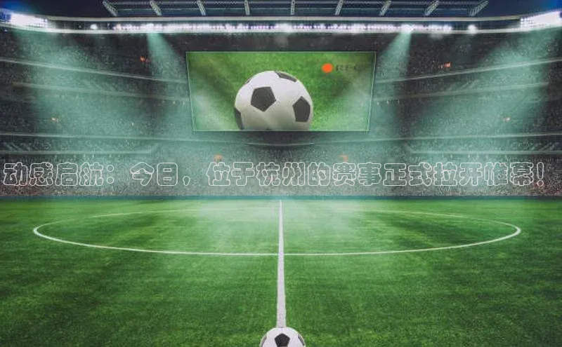 焦点娱乐app下载官网荣信文化动感启航：今日，位于杭州的赛事正式拉开帷幕！