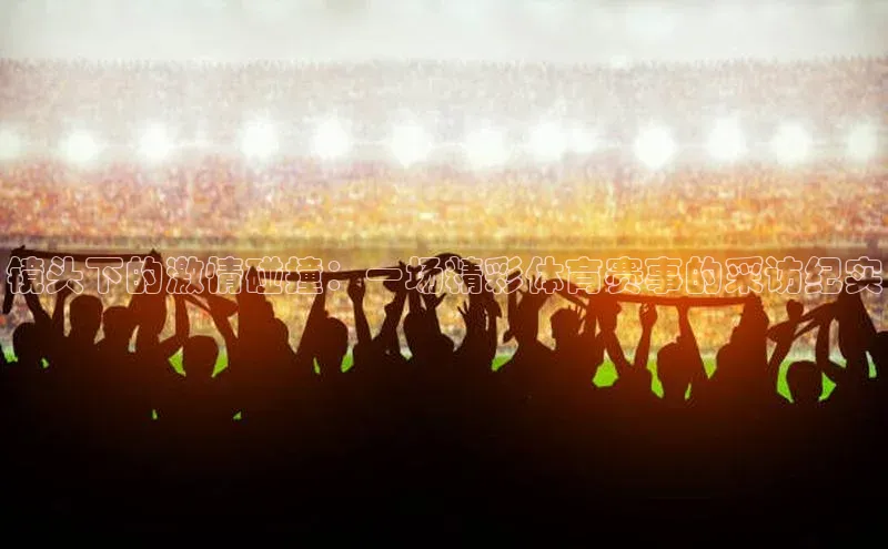 镜头下的激情碰撞：一场精彩体育赛事的采访纪实